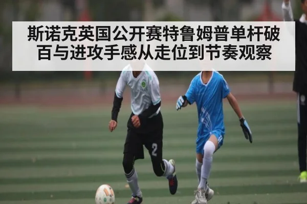 斯诺克英国公开赛特鲁姆普单杆破百与进攻手感从走位到节奏观察