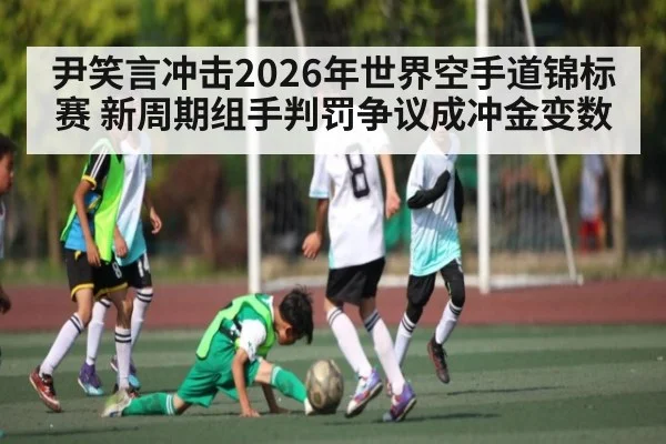 尹笑言冲击2026年世界空手道锦标赛 新周期组手判罚争议成冲金变数